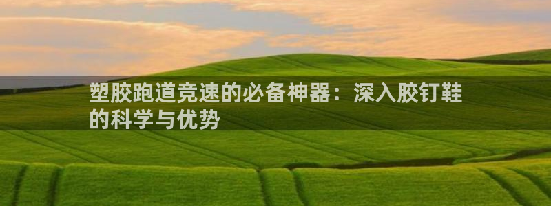 谈球吧app官方下载：塑胶跑道竞速的必备神器：深入胶钉鞋
的科学与优势