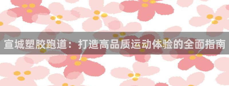 谈球吧最新APP下载：宣城塑胶跑道：打造高品质运动体验的全面指南